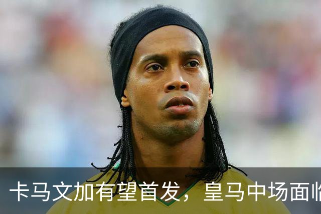 卡马文加有望首发，皇马中场面临人手不足问题