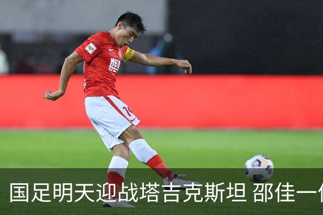国足明天迎战塔吉克斯坦 邵佳一信心满满盼圆满结果